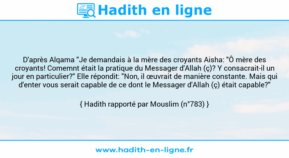 Une image avec le hadith : D'après Alqama "Je demandais à la mère des croyants Aisha: "Ô mère des croyants! Comemnt était la pratique du Messager d'Allah (ç)? Y consacrait-il un jour en particulier?" Elle répondit: "Non, il œuvrait de manière constante. Mais qui d'enter vous serait capable de ce dont le Messager d'Allah (ç) était capable?" Hadith rapporté par Mouslim (n°783)