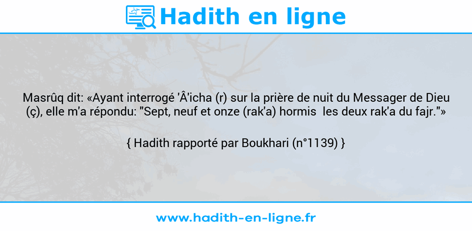 Une image avec le hadith : Masrûq dit: «Ayant interrogé 'Â'icha (r) sur la prière de nuit du Messager de Dieu (ç), elle m'a répondu: "Sept, neuf et onze (rak'a) hormis  les deux rak'a du fajr."» Hadith rapporté par Boukhari (n°1139)