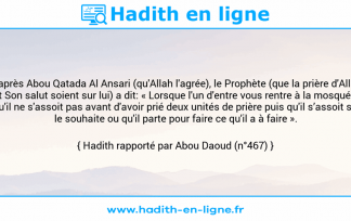 Une image avec le hadith : D'après Abou Qatada Al Ansari (qu'Allah l'agrée), le Prophète (que la prière d'Allah et Son salut soient sur lui) a dit: « Lorsque l'un d'entre vous rentre à la mosquée, qu'il ne s'assoit pas avant d'avoir prié deux unités de prière puis qu'il s’assoit s'il le souhaite ou qu'il parte pour faire ce qu'il a à faire ». Hadith rapporté par Abou Daoud (n°467)