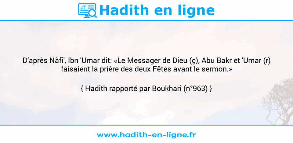 Une image avec le hadith : D'après Nâfi', Ibn 'Umar dit: «Le Messager de Dieu (ç), Abu Bakr et 'Umar (r) faisaient la prière des deux Fêtes avant le sermon.» Hadith rapporté par Boukhari (n°963)