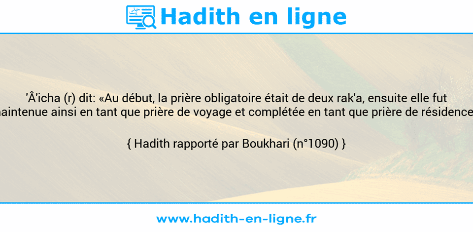 Une image avec le hadith :  'Â'icha (r) dit: «Au début, la prière obligatoire était de deux rak'a, ensuite elle fut maintenue ainsi en tant que prière de voyage et complétée en tant que prière de résidence.» Hadith rapporté par Boukhari (n°1090)