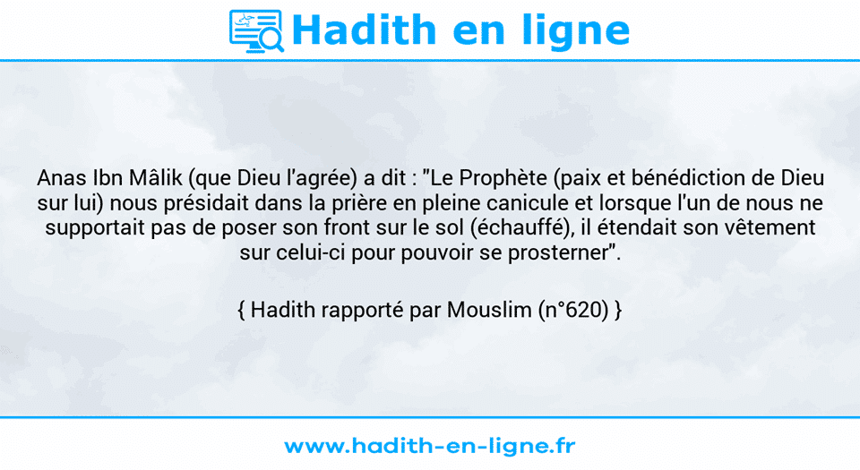 Une image avec le hadith : Anas Ibn Mâlik (que Dieu l'agrée) a dit : "Le Prophète (paix et bénédiction de Dieu sur lui) nous présidait dans la prière en pleine canicule et lorsque l'un de nous ne supportait pas de poser son front sur le sol (échauffé), il étendait son vêtement sur celui-ci pour pouvoir se prosterner". Hadith rapporté par Mouslim (n°620)