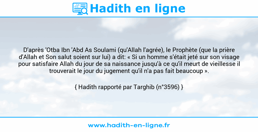 Une image avec le hadith : D'après 'Otba Ibn 'Abd As Soulami (qu'Allah l'agrée), le Prophète (que la prière d'Allah et Son salut soient sur lui) a dit: « Si un homme s'était jeté sur son visage pour satisfaire Allah du jour de sa naissance jusqu'à ce qu'il meurt de vieillesse il trouverait le jour du jugement qu'il n'a pas fait beaucoup ». Hadith rapporté par Targhib (n°3596)