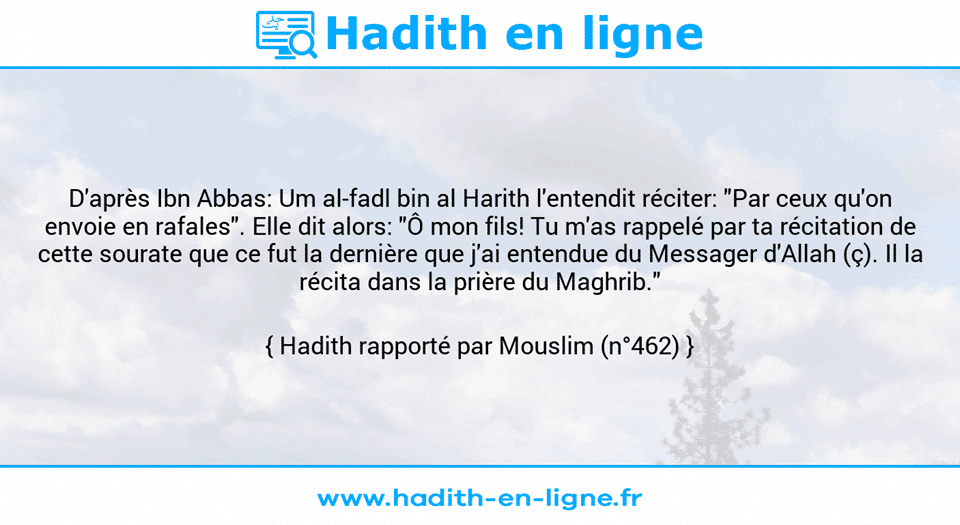 Une image avec le hadith : D'après Ibn Abbas: Um al-fadl bin al Harith l'entendit réciter: "Par ceux qu'on envoie en rafales". Elle dit alors: "Ô mon fils! Tu m'as rappelé par ta récitation de cette sourate que ce fut la dernière que j'ai entendue du Messager d'Allah (ç). Il la récita dans la prière du Maghrib." Hadith rapporté par Mouslim (n°462)