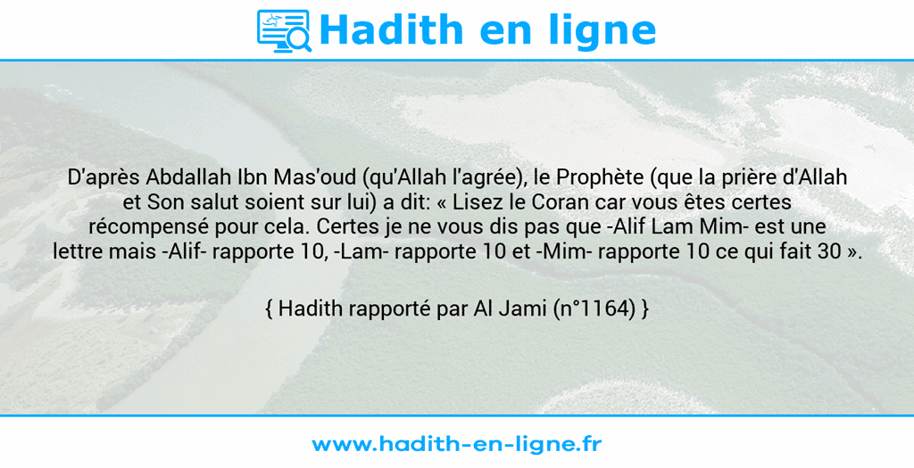 Une image avec le hadith : D'après Abdallah Ibn Mas'oud (qu'Allah l'agrée), le Prophète (que la prière d'Allah et Son salut soient sur lui) a dit: « Lisez le Coran car vous êtes certes récompensé pour cela. Certes je ne vous dis pas que -Alif Lam Mim- est une lettre mais -Alif- rapporte 10, -Lam- rapporte 10 et -Mim- rapporte 10 ce qui fait 30 ». Hadith rapporté par Al Jami (n°1164)