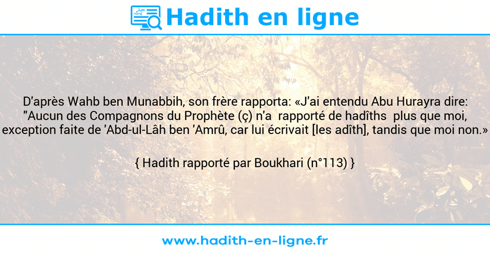 Une image avec le hadith : D'après Wahb ben Munabbih, son frère rapporta: «J'ai entendu Abu Hurayra dire: "Aucun des Compagnons du Prophète (ç) n'a  rapporté de hadîths  plus que moi, exception faite de 'Abd-ul-Lâh ben 'Amrû, car lui écrivait [les adîth], tandis que moi non.» Hadith rapporté par Boukhari (n°113)