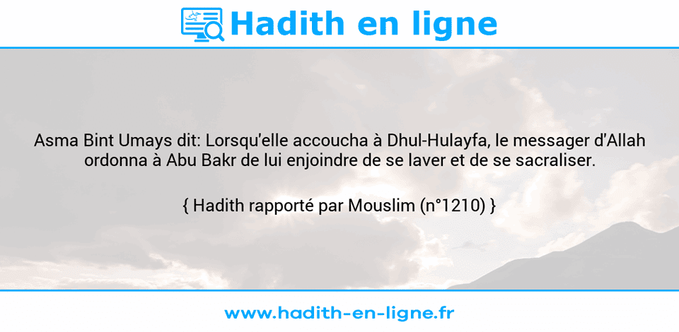 Une image avec le hadith : Asma Bint Umays dit: Lorsqu'elle accoucha à Dhul-Hulayfa, le messager d'Allah ordonna à Abu Bakr de lui enjoindre de se laver et de se sacraliser. Hadith rapporté par Mouslim (n°1210)