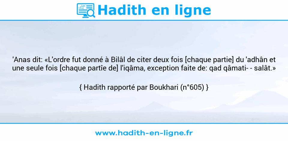 Une image avec le hadith : 'Anas dit: «L'ordre fut donné à Bilâl de citer deux fois [chaque partie] du 'adhân et une seule fois [chaque partîe de] l'iqâma, exception faite de: qad qâmati- - salât.» Hadith rapporté par Boukhari (n°605)