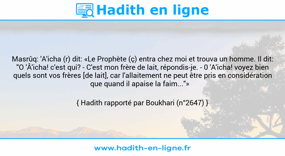 Une image avec le hadith : Masrûq: 'A'icha (r) dit: «Le Prophète (ç) entra chez moi et trouva un homme. Il dit: "O 'Â'icha! c'est qui? - C'est mon frère de lait, répondis-je. - 0 'A'icha! voyez bien quels sont vos frères [de lait], car l'allaitement ne peut être pris en considération que quand il apaise la faim..."»    Hadith rapporté par Boukhari (n°2647)