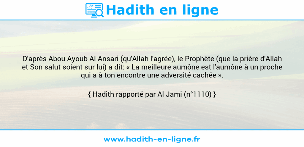 Une image avec le hadith : D'après Abou Ayoub Al Ansari (qu'Allah l'agrée), le Prophète (que la prière d'Allah et Son salut soient sur lui) a dit: « La meilleure aumône est l'aumône à un proche qui a à ton encontre une adversité cachée ». Hadith rapporté par Al Jami (n°1110)