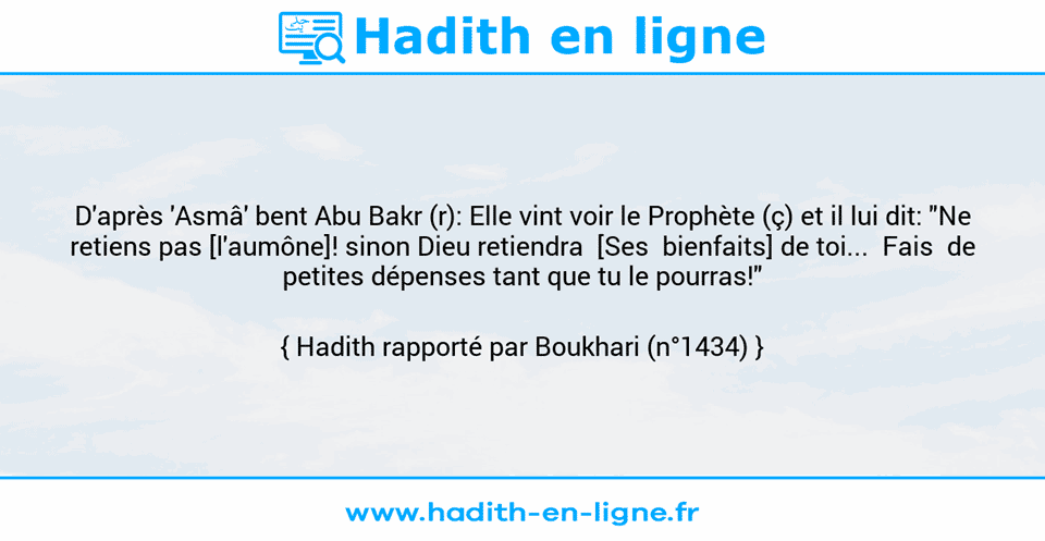 Une image avec le hadith : D'après 'Asmâ' bent Abu Bakr (r): Elle vint voir le Prophète (ç) et il lui dit: "Ne retiens pas [l'aumône]! sinon Dieu retiendra  [Ses  bienfaits] de toi...  Fais  de petites dépenses tant que tu le pourras!" Hadith rapporté par Boukhari (n°1434)