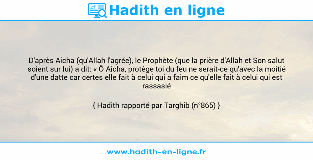 Une image avec le hadith : D'après Aicha (qu'Allah l'agrée), le Prophète (que la prière d'Allah et Son salut soient sur lui) a dit: « Ô Aicha, protège toi du feu ne serait-ce qu'avec la moitié d'une datte car certes elle fait à celui qui a faim ce qu'elle fait à celui qui est rassasié » Hadith rapporté par Targhib (n°865)