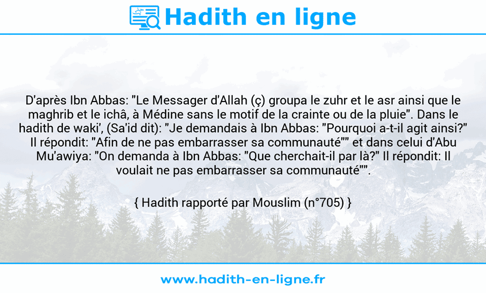 Une image avec le hadith : D'après Ibn Abbas: "Le Messager d'Allah (ç) groupa le zuhr et le asr ainsi que le maghrib et le ichâ, à Médine sans le motif de la crainte ou de la pluie". Dans le hadith de waki', (Sa'id dit): "Je demandais à Ibn Abbas: "Pourquoi a-t-il agit ainsi?" Il répondit: "Afin de ne pas embarrasser sa communauté"" et dans celui d'Abu Mu'awiya: "On demanda à Ibn Abbas: "Que cherchait-il par là?" Il répondit: Il voulait ne pas embarrasser sa communauté"". Hadith rapporté par Mouslim (n°705)