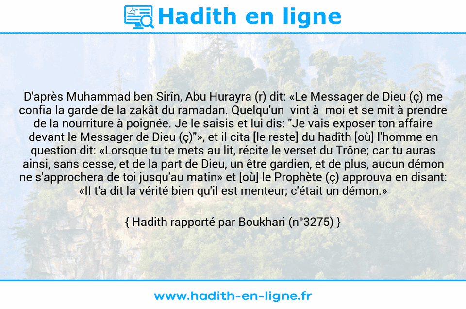 Une image avec le hadith : D'après Muhammad ben Sirîn, Abu Hurayra (r) dit: «Le Messager de Dieu (ç) me confia la garde de la zakât du ramadan. Quelqu'un  vint à  moi et se mit à prendre de la nourriture à poignée. Je le saisis et lui dis: "Je vais exposer ton affaire devant le Messager de Dieu (ç)"», et il cita [le reste] du hadîth [où] l'homme en question dit: «Lorsque tu te mets au lit, récite le verset du Trône; car tu auras ainsi, sans cesse, et de la part de Dieu, un être gardien, et de plus, aucun démon ne s'approchera de toi jusqu'au matin» et [où] le Prophète (ç) approuva en disant: «II t'a dit la vérité bien qu'il est menteur; c'était un démon.» Hadith rapporté par Boukhari (n°3275)