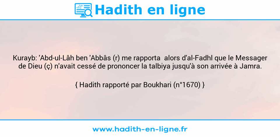 Une image avec le hadith : Kurayb: 'Abd-ul-Lâh ben 'Abbâs (r) me rapporta  alors d'al-Fadhl que le Messager de Dieu (ç) n'avait cessé de prononcer la talbiya jusqu'à son arrivée à Jamra. Hadith rapporté par Boukhari (n°1670)