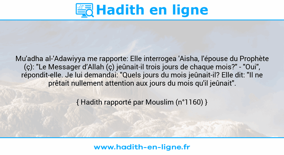 Une image avec le hadith : Mu'adha al-'Adawiyya me rapporte: Elle interrogea 'Aisha, l'épouse du Prophète (ç): "Le Messager d’Allah (ç) jeûnait-il trois jours de chaque mois?" - "Oui", répondit-elle. Je lui demandai: "Quels jours du mois jeûnait-il? Elle dit: "Il ne prêtait nullement attention aux jours du mois qu'il jeûnait". Hadith rapporté par Mouslim (n°1160)