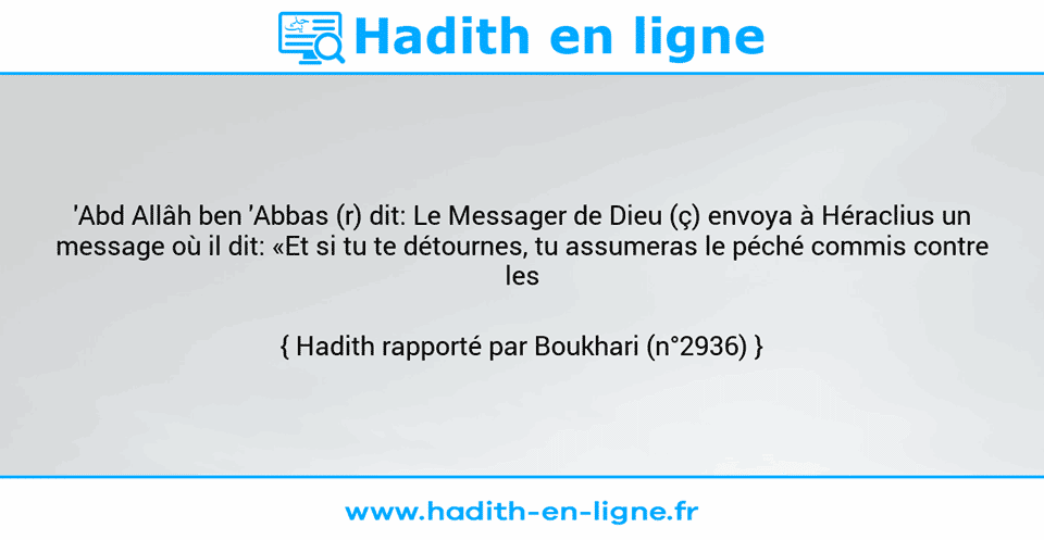 Une image avec le hadith : 'Abd Allâh ben 'Abbas (r) dit: Le Messager de Dieu (ç) envoya à Héraclius un message où il dit: «Et si tu te détournes, tu assumeras le péché commis contre les Ariens.» Hadith rapporté par Boukhari (n°2936)