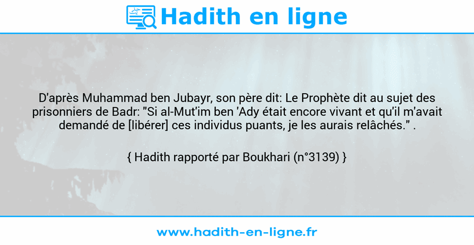 Une image avec le hadith : D'après Muhammad ben Jubayr, son père dit: Le Prophète dit au sujet des prisonniers de Badr: "Si al-Mut'im ben 'Ady était encore vivant et qu'il m'avait demandé de [libérer] ces individus puants, je les aurais relâchés." . Hadith rapporté par Boukhari (n°3139)