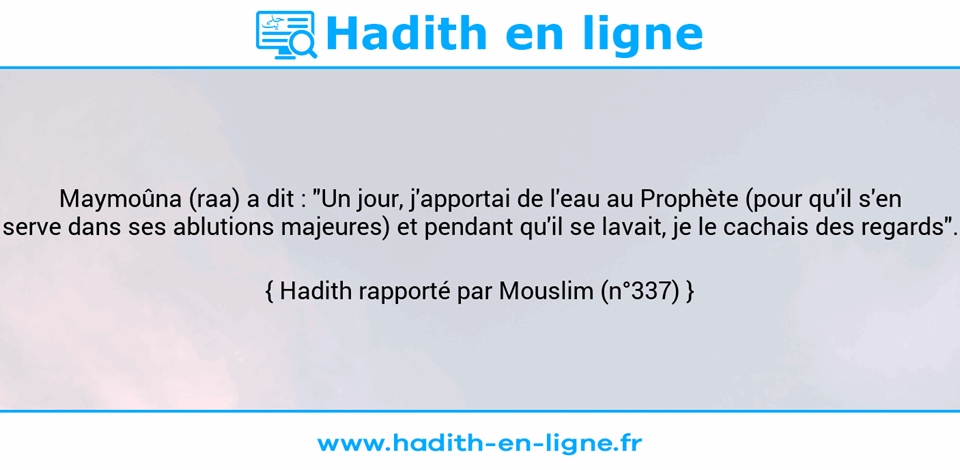 Une image avec le hadith : Maymoûna (raa) a dit : "Un jour, j'apportai de l'eau au Prophète (pour qu'il s'en serve dans ses ablutions majeures) et pendant qu'il se lavait, je le cachais des regards". Hadith rapporté par Mouslim (n°337)