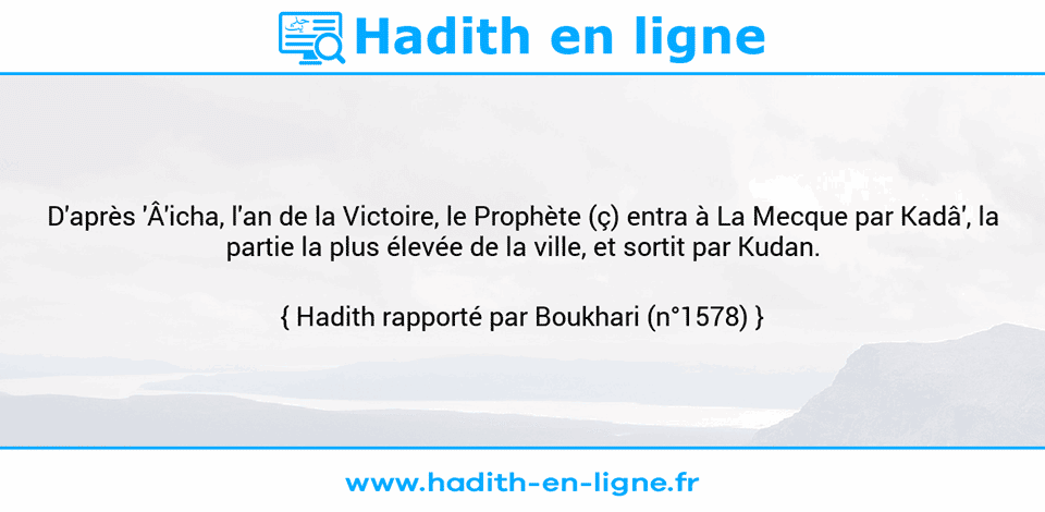 Une image avec le hadith : D'après 'Â'icha, l'an de la Victoire, le Prophète (ç) entra à La Mecque par Kadâ', la partie la plus élevée de la ville, et sortit par Kudan. Hadith rapporté par Boukhari (n°1578)