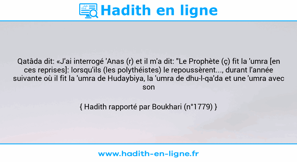 Une image avec le hadith : Qatâda dit: «J'ai interrogé 'Anas (r) et il m'a dit: "Le Prophète (ç) fit la 'umra [en ces reprises]: lorsqu'ils (les polythéistes) le repoussèrent..., durant l'année suivante où il fit la 'umra de Hudaybiya, la 'umra de dhu-l-qa'da et une 'umra avec son hajj."» Hadith rapporté par Boukhari (n°1779)
