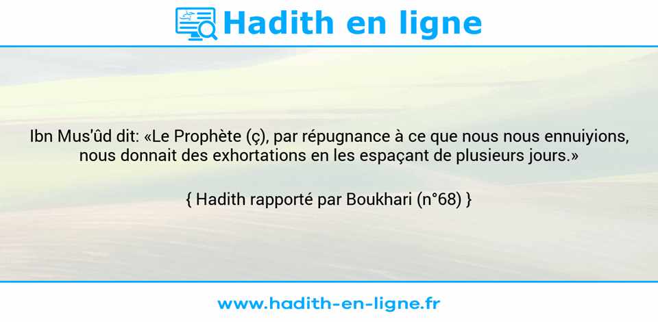 Une image avec le hadith : Ibn Mus'ûd dit: «Le Prophète (ç), par répugnance à ce que nous nous ennuiyions, nous donnait des exhortations en les espaçant de plusieurs jours.» Hadith rapporté par Boukhari (n°68)