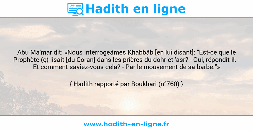 Une image avec le hadith : Abu Ma'mar dit: «Nous interrogeâmes Khabbâb [en lui disant]: "Est-ce que le Prophète (ç) lisait [du Coran] dans les prières du dohr et 'asr? - Oui, répondit-il. - Et comment saviez-vous cela? - Par le mouvement de sa barbe."» Hadith rapporté par Boukhari (n°760)