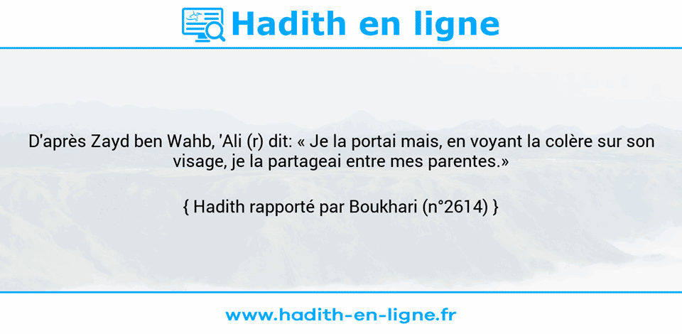 Une image avec le hadith : D'après Zayd ben Wahb, 'Ali (r) dit: « Je la portai mais, en voyant la colère sur son visage, je la partageai entre mes parentes.» Hadith rapporté par Boukhari (n°2614)