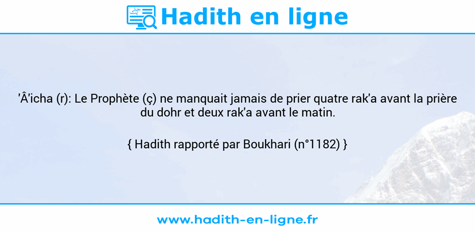 Une image avec le hadith : 'Â'icha (r): Le Prophète (ç) ne manquait jamais de prier quatre rak'a avant la prière du dohr et deux rak'a avant le matin. Hadith rapporté par Boukhari (n°1182)
