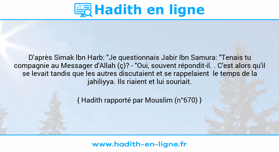 Une image avec le hadith : D'après Simak Ibn Harb: "Je questionnais Jabir Ibn Samura: "Tenais tu compagnie au Messager d'Allah (ç)? - "Oui, souvent répondit-il. . C'est alors qu'il se levait tandis que les autres discutaient et se rappelaient  le temps de la jahiliyya. Ils riaient et lui souriait. Hadith rapporté par Mouslim (n°670)