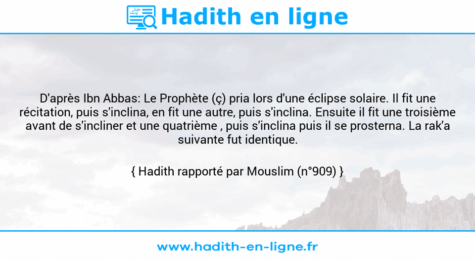 Une image avec le hadith : D'après Ibn Abbas: Le Prophète (ç) pria lors d'une éclipse solaire. Il fit une récitation, puis s'inclina, en fit une autre, puis s'inclina. Ensuite il fit une troisième avant de s'incliner et une quatrième , puis s'inclina puis il se prosterna. La rak'a suivante fut identique. Hadith rapporté par Mouslim (n°909)