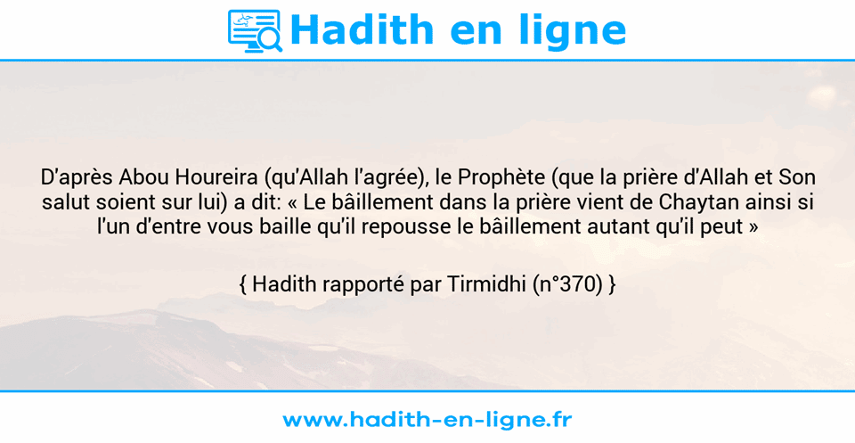 Une image avec le hadith : D'après Abou Houreira (qu'Allah l'agrée), le Prophète (que la prière d'Allah et Son salut soient sur lui) a dit: « Le bâillement dans la prière vient de Chaytan ainsi si l'un d'entre vous baille qu'il repousse le bâillement autant qu'il peut » Hadith rapporté par Tirmidhi (n°370)