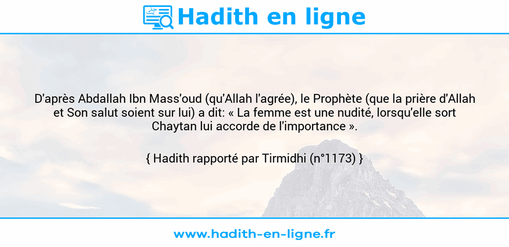 Une image avec le hadith : D'après Abdallah Ibn Mass'oud (qu'Allah l'agrée), le Prophète (que la prière d'Allah et Son salut soient sur lui) a dit: « La femme est une nudité, lorsqu'elle sort Chaytan lui accorde de l'importance ». Hadith rapporté par Tirmidhi (n°1173)