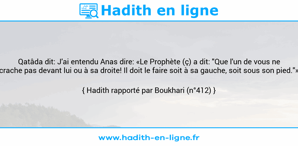 Une image avec le hadith : Qatâda dit: J'ai entendu Anas dire: «Le Prophète (ç) a dit: "Que l'un de vous ne crache pas devant lui ou à sa droite! Il doit le faire soit à sa gauche, soit sous son pied."» Hadith rapporté par Boukhari (n°412)