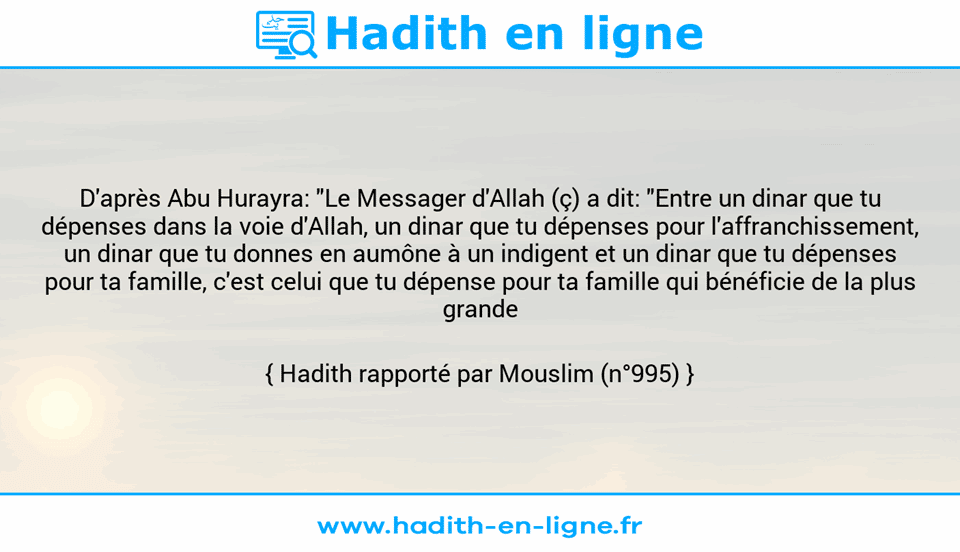 Une image avec le hadith : D'après Abu Hurayra: "Le Messager d'Allah (ç) a dit: "Entre un dinar que tu dépenses dans la voie d'Allah, un dinar que tu dépenses pour l'affranchissement, un dinar que tu donnes en aumône à un indigent et un dinar que tu dépenses pour ta famille, c'est celui que tu dépense pour ta famille qui bénéficie de la plus grande récompense."" Hadith rapporté par Mouslim (n°995)