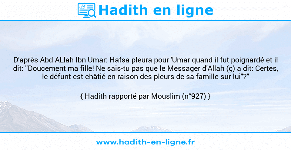 Une image avec le hadith : D'après Abd ALlah Ibn Umar: Hafsa pleura pour 'Umar quand il fut poignardé et il dit: "Doucement ma fille! Ne sais-tu pas que le Messager d'Allah (ç) a dit: Certes, le défunt est châtié en raison des pleurs de sa famille sur lui"?" Hadith rapporté par Mouslim (n°927)