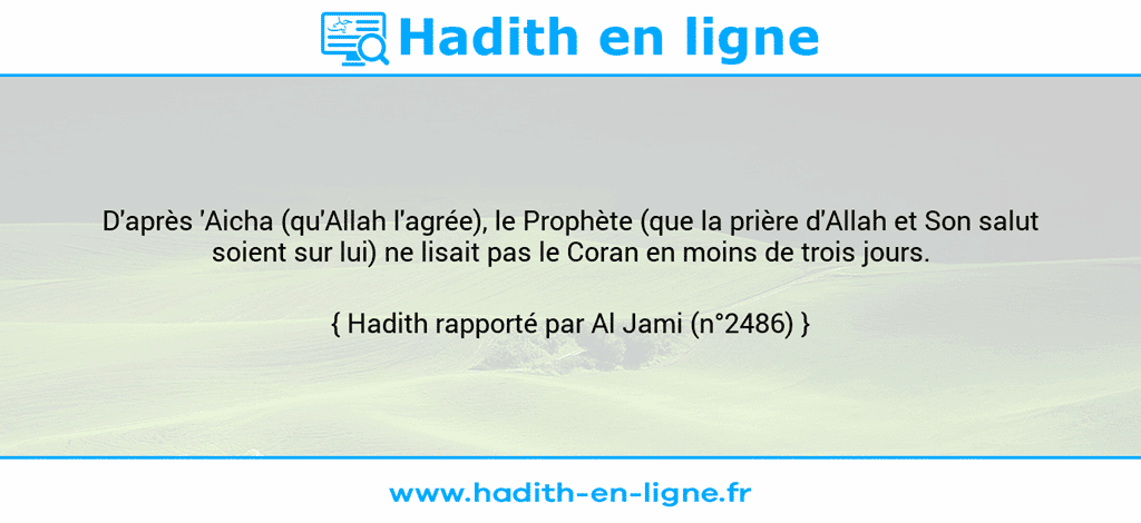 Une image avec le hadith : D'après 'Aicha (qu'Allah l'agrée), le Prophète (que la prière d'Allah et Son salut soient sur lui) ne lisait pas le Coran en moins de trois jours. Hadith rapporté par Al Jami (n°2486)
