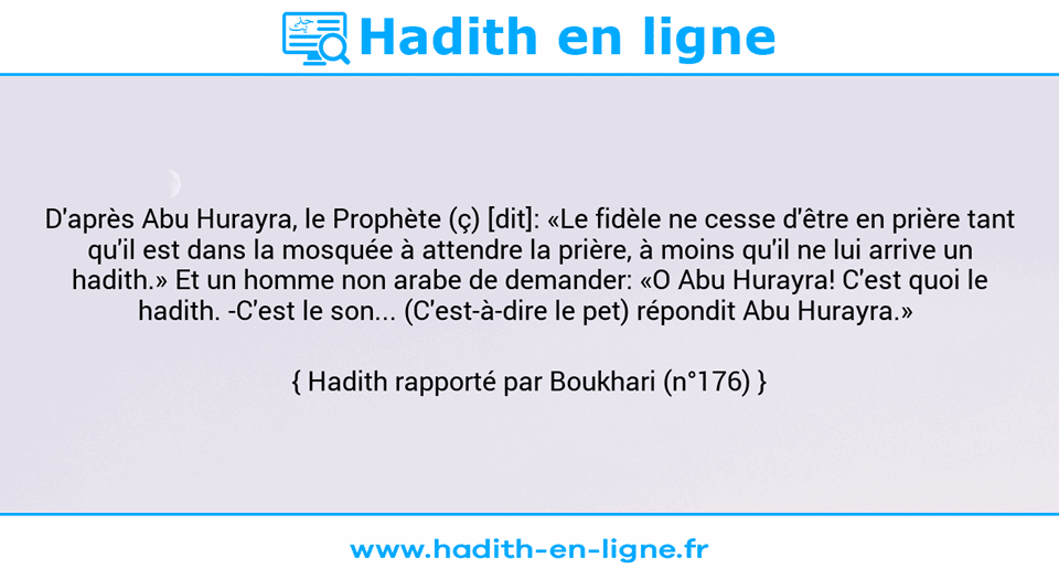 Une image avec le hadith : D'après Abu Hurayra, le Prophète (ç) [dit]: «Le fidèle ne cesse d'être en prière tant qu'il est dans la mosquée à attendre la prière, à moins qu'il ne lui arrive un hadith.» Et un homme non arabe de demander: «O Abu Hurayra! C'est quoi le hadith. -C'est le son... (C'est-à-dire le pet) répondit Abu Hurayra.»  Hadith rapporté par Boukhari (n°176)