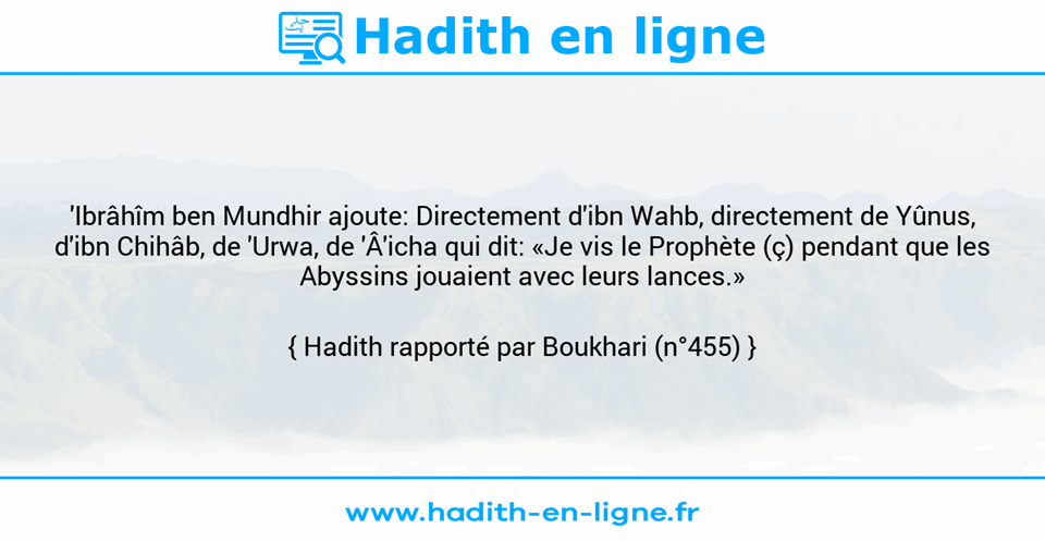 Une image avec le hadith : 'Ibrâhîm ben Mundhir ajoute: Directement d'ibn Wahb, directement de Yûnus, d'ibn Chihâb, de 'Urwa, de 'Â'icha qui dit: «Je vis le Prophète (ç) pendant que les Abyssins jouaient avec leurs lances.» Hadith rapporté par Boukhari (n°455)