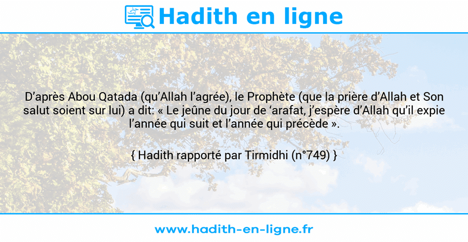Une image avec le hadith : D’après Abou Qatada (qu’Allah l’agrée), le Prophète (que la prière d’Allah et Son salut soient sur lui) a dit: « Le jeûne du jour de ‘arafat, j’espère d’Allah qu’il expie l’année qui suit et l’année qui précède ». Hadith rapporté par Tirmidhi (n°749)