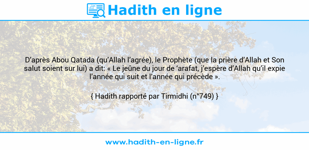 Une image avec le hadith : D’après Abou Qatada (qu’Allah l’agrée), le Prophète (que la prière d’Allah et Son salut soient sur lui) a dit: « Le jeûne du jour de ‘arafat, j’espère d’Allah qu’il expie l’année qui suit et l’année qui précède ». Hadith rapporté par Tirmidhi (n°749)