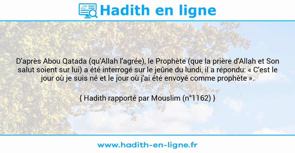 Une image avec le hadith : D'après Abou Qatada (qu'Allah l'agrée), le Prophète (que la prière d'Allah et Son salut soient sur lui) a été interrogé sur le jeûne du lundi, il a répondu: « C'est le jour où je suis né et le jour où j'ai été envoyé comme prophète ». Hadith rapporté par Mouslim (n°1162)