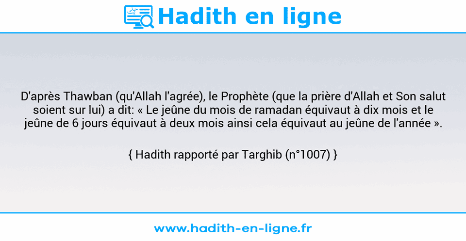 Une image avec le hadith : D'après Thawban (qu'Allah l'agrée), le Prophète (que la prière d'Allah et Son salut soient sur lui) a dit: « Le jeûne du mois de ramadan équivaut à dix mois et le jeûne de 6 jours équivaut à deux mois ainsi cela équivaut au jeûne de l'année ». Hadith rapporté par Targhib (n°1007)