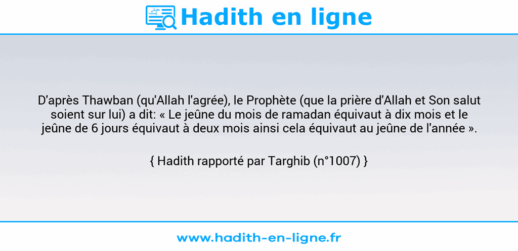 Une image avec le hadith : D'après Thawban (qu'Allah l'agrée), le Prophète (que la prière d'Allah et Son salut soient sur lui) a dit: « Le jeûne du mois de ramadan équivaut à dix mois et le jeûne de 6 jours équivaut à deux mois ainsi cela équivaut au jeûne de l'année ». Hadith rapporté par Targhib (n°1007)
