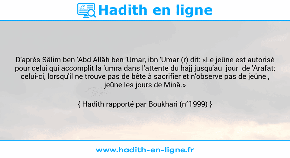 Une image avec le hadith : D'après Sâlim ben 'Abd Allâh ben 'Umar, ibn 'Umar (r) dit: «Le jeûne est autorisé pour celui qui accomplit la 'umra dans l'attente du hajj jusqu'au  jour  de 'Arafat; celui-ci, lorsqu'il ne trouve pas de bête à sacrifier et n'observe pas de jeûne , jeûne les jours de Minâ.» Hadith rapporté par Boukhari (n°1999)