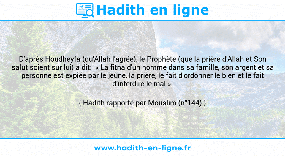 Une image avec le hadith : D'après Houdheyfa (qu'Allah l'agrée), le Prophète (que la prière d'Allah et Son salut soient sur lui) a dit:  « La fitna d'un homme dans sa famille, son argent et sa personne est expiée par le jeûne, la prière, le fait d'ordonner le bien et le fait d'interdire le mal ». Hadith rapporté par Mouslim (n°144)