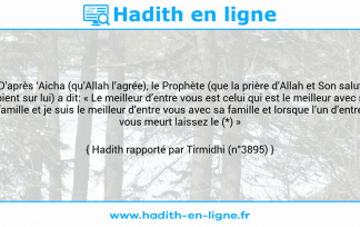 Une image avec le hadith : D’après ‘Aicha (qu’Allah l’agrée), le Prophète (que la prière d’Allah et Son salut soient sur lui) a dit: « Le meilleur d’entre vous est celui qui est le meilleur avec sa famille et je suis le meilleur d’entre vous avec sa famille et lorsque l’un d’entre vous meurt laissez le (*) » Hadith rapporté par Tirmidhi (n°3895)
