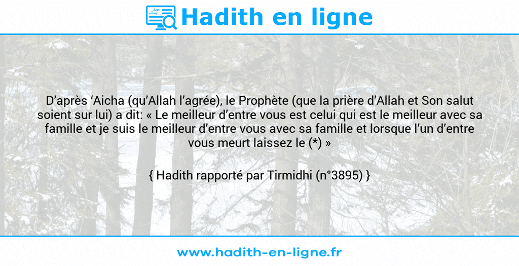 Une image avec le hadith : D’après ‘Aicha (qu’Allah l’agrée), le Prophète (que la prière d’Allah et Son salut soient sur lui) a dit: « Le meilleur d’entre vous est celui qui est le meilleur avec sa famille et je suis le meilleur d’entre vous avec sa famille et lorsque l’un d’entre vous meurt laissez le (*) » Hadith rapporté par Tirmidhi (n°3895)