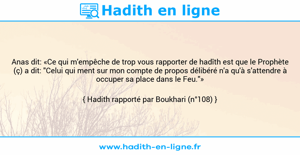 Une image avec le hadith : Anas dit: «Ce qui m'empêche de trop vous rapporter de hadîth est que le Prophète (ç) a dit: "Celui qui ment sur mon compte de propos délibéré n'a qu'à s'attendre à occuper sa place dans le Feu."» Hadith rapporté par Boukhari (n°108)