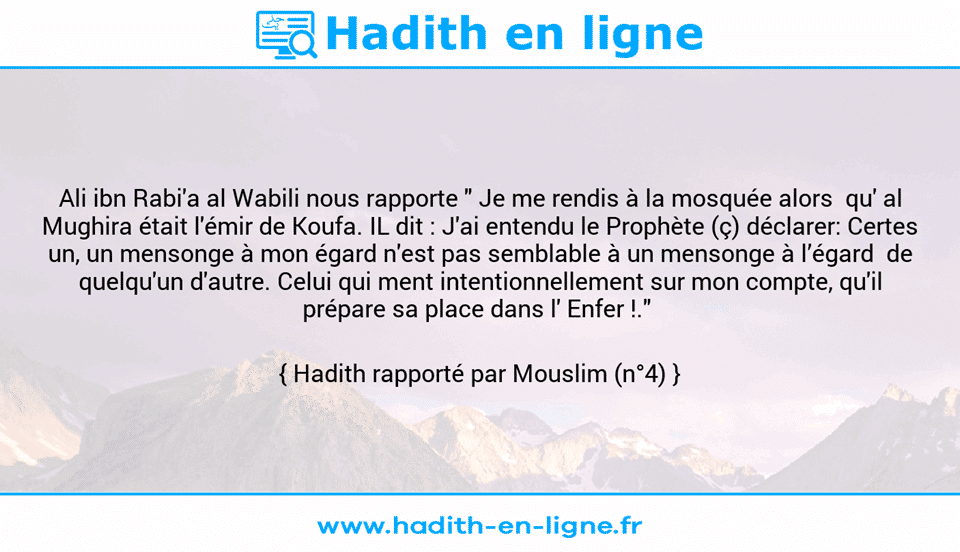 Une image avec le hadith : Ali ibn Rabi'a al Wabili nous rapporte " Je me rendis à la mosquée alors  qu' al Mughira était l'émir de Koufa. IL dit : J'ai entendu le Prophète (ç) déclarer: Certes un, un mensonge à mon égard n'est pas semblable à un mensonge à l’égard  de quelqu'un d'autre. Celui qui ment intentionnellement sur mon compte, qu'il prépare sa place dans l' Enfer !."  Hadith rapporté par Mouslim (n°4)